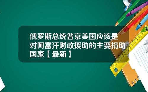 俄罗斯总统普京美国应该是对阿富汗财政援助的主要捐助国家【最新】