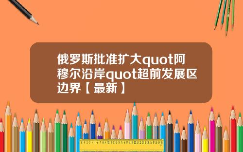俄罗斯批准扩大quot阿穆尔沿岸quot超前发展区边界【最新】
