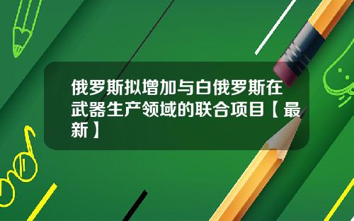俄罗斯拟增加与白俄罗斯在武器生产领域的联合项目【最新】