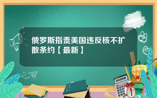 俄罗斯指责美国违反核不扩散条约【最新】