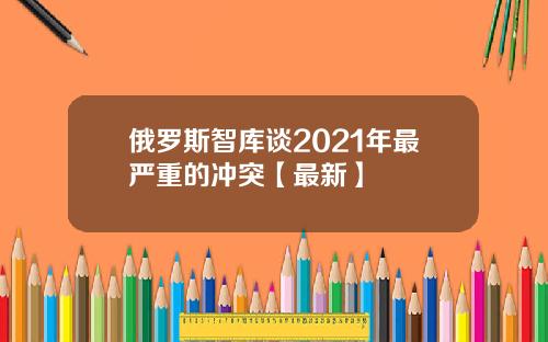 俄罗斯智库谈2021年最严重的冲突【最新】