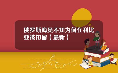 俄罗斯海员不知为何在利比亚被扣留【最新】