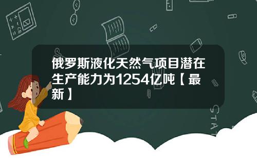俄罗斯液化天然气项目潜在生产能力为1254亿吨【最新】