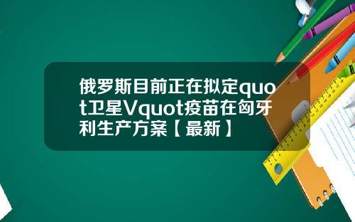 俄罗斯目前正在拟定quot卫星Vquot疫苗在匈牙利生产方案【最新】