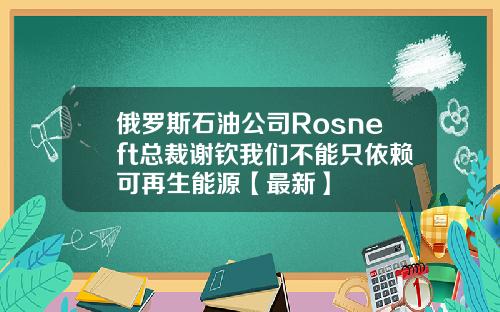 俄罗斯石油公司Rosneft总裁谢钦我们不能只依赖可再生能源【最新】