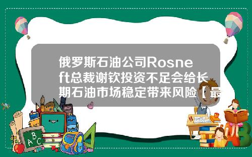 俄罗斯石油公司Rosneft总裁谢钦投资不足会给长期石油市场稳定带来风险【最新】