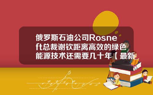 俄罗斯石油公司Rosneft总裁谢钦距离高效的绿色能源技术还需要几十年【最新】