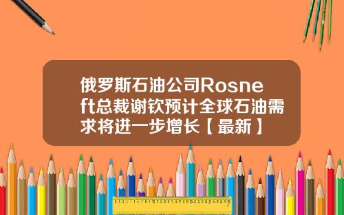 俄罗斯石油公司Rosneft总裁谢钦预计全球石油需求将进一步增长【最新】