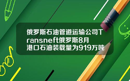 俄罗斯石油管道运输公司Transneft俄罗斯8月港口石油装载量为919万吨【最新】