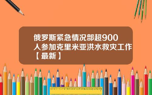 俄罗斯紧急情况部超900人参加克里米亚洪水救灾工作【最新】