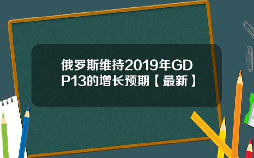 俄罗斯维持2019年GDP13的增长预期【最新】