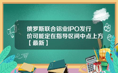俄罗斯联合铝业IPO发行价可能定在指导区间中点上方【最新】