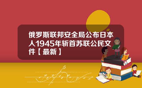 俄罗斯联邦安全局公布日本人1945年斩首苏联公民文件【最新】