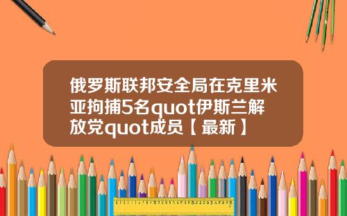 俄罗斯联邦安全局在克里米亚拘捕5名quot伊斯兰解放党quot成员【最新】