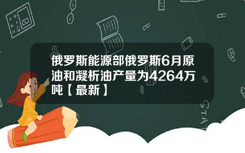 俄罗斯能源部俄罗斯6月原油和凝析油产量为4264万吨【最新】
