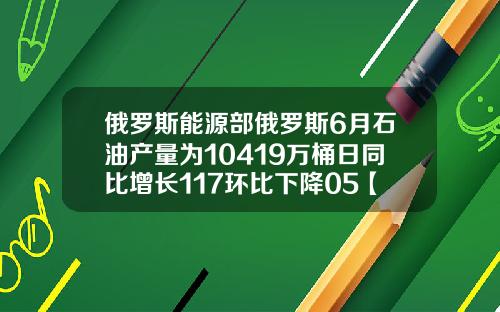 俄罗斯能源部俄罗斯6月石油产量为10419万桶日同比增长117环比下降05【最新】