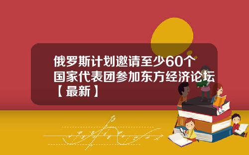 俄罗斯计划邀请至少60个国家代表团参加东方经济论坛【最新】