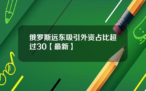 俄罗斯远东吸引外资占比超过30【最新】