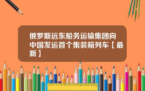 俄罗斯远东船务运输集团向中国发运首个集装箱列车【最新】