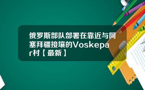 俄罗斯部队部署在靠近与阿塞拜疆接壤的Voskepar村【最新】
