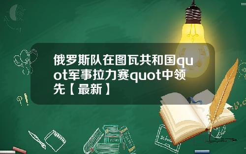 俄罗斯队在图瓦共和国quot军事拉力赛quot中领先【最新】