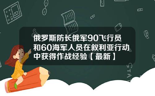 俄罗斯防长俄军90飞行员和60海军人员在叙利亚行动中获得作战经验【最新】