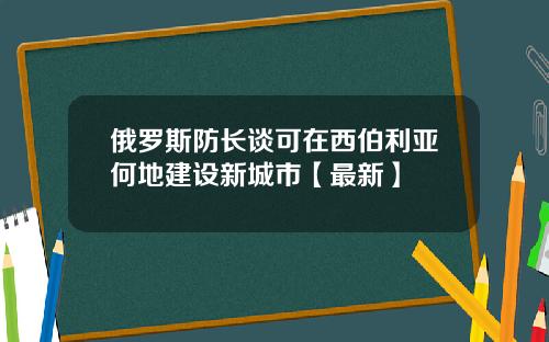 俄罗斯防长谈可在西伯利亚何地建设新城市【最新】