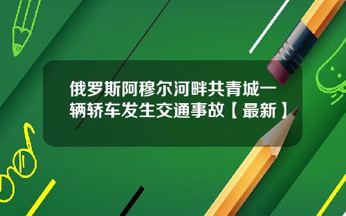 俄罗斯阿穆尔河畔共青城一辆轿车发生交通事故【最新】