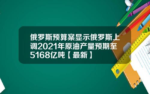 俄罗斯预算案显示俄罗斯上调2021年原油产量预期至5168亿吨【最新】
