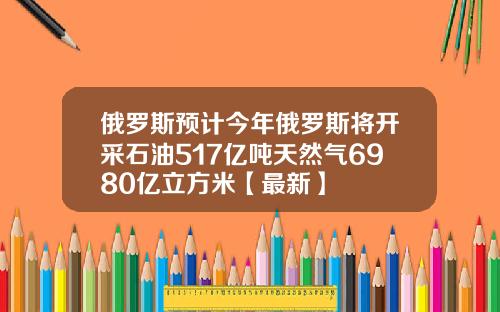 俄罗斯预计今年俄罗斯将开采石油517亿吨天然气6980亿立方米【最新】