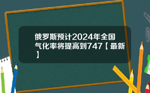 俄罗斯预计2024年全国气化率将提高到747【最新】