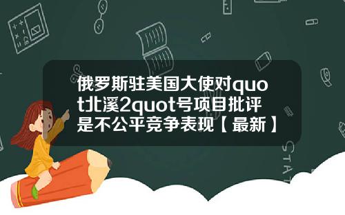 俄罗斯驻美国大使对quot北溪2quot号项目批评是不公平竞争表现【最新】