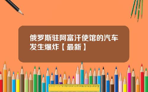 俄罗斯驻阿富汗使馆的汽车发生爆炸【最新】
