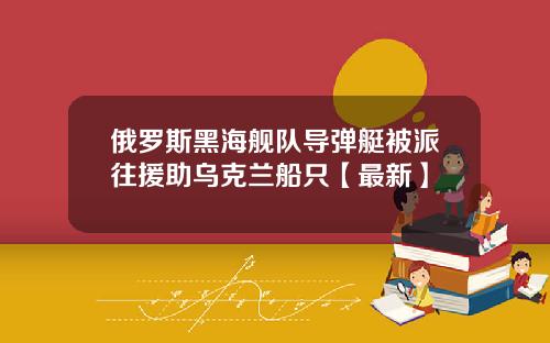 俄罗斯黑海舰队导弹艇被派往援助乌克兰船只【最新】