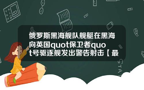 俄罗斯黑海舰队舰艇在黑海向英国quot保卫者quot号驱逐舰发出警告射击【最新】