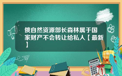 俄自然资源部长森林属于国家财产不会转让给私人【最新】