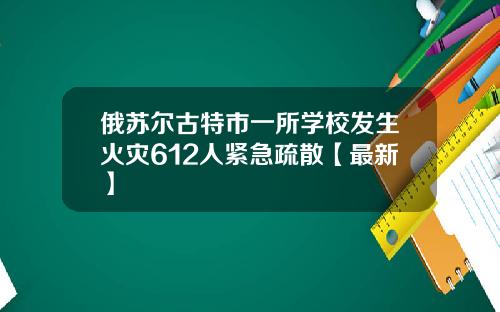 俄苏尔古特市一所学校发生火灾612人紧急疏散【最新】