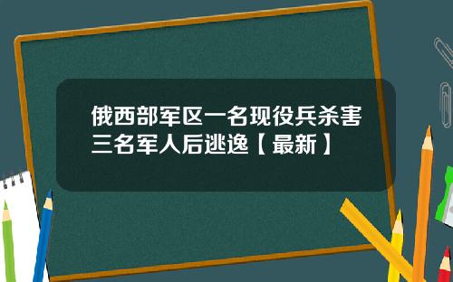 俄西部军区一名现役兵杀害三名军人后逃逸【最新】