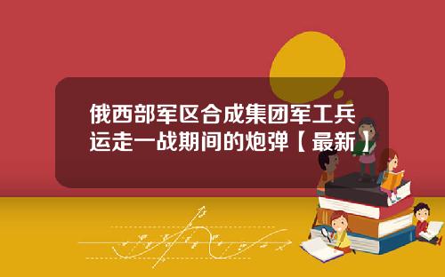 俄西部军区合成集团军工兵运走一战期间的炮弹【最新】
