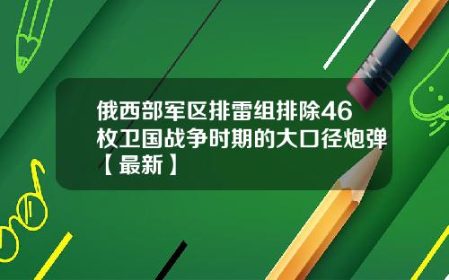 俄西部军区排雷组排除46枚卫国战争时期的大口径炮弹【最新】