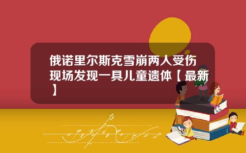 俄诺里尔斯克雪崩两人受伤现场发现一具儿童遗体【最新】