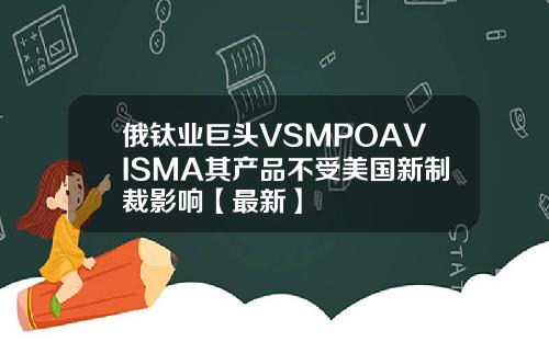 俄钛业巨头VSMPOAVISMA其产品不受美国新制裁影响【最新】