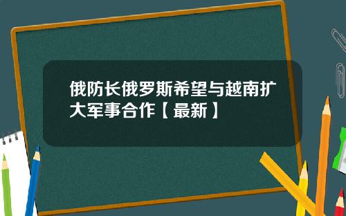 俄防长俄罗斯希望与越南扩大军事合作【最新】