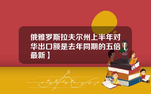 俄雅罗斯拉夫尔州上半年对华出口额是去年同期的五倍【最新】