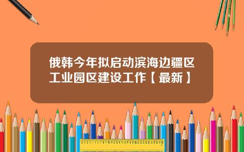 俄韩今年拟启动滨海边疆区工业园区建设工作【最新】