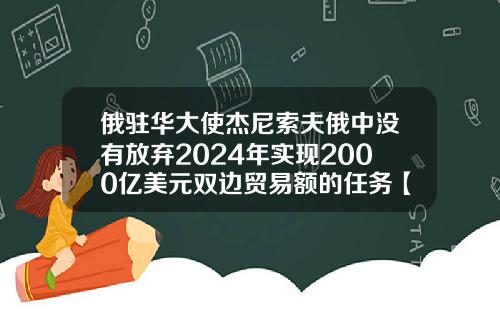 俄驻华大使杰尼索夫俄中没有放弃2024年实现2000亿美元双边贸易额的任务【最新】