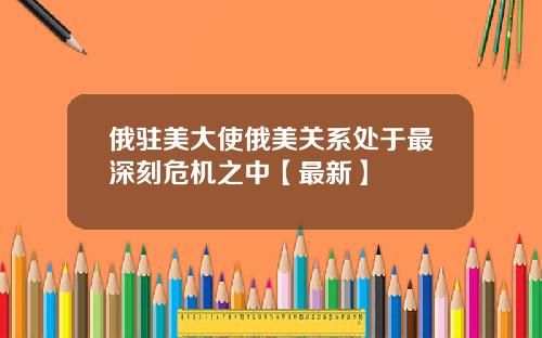 俄驻美大使俄美关系处于最深刻危机之中【最新】