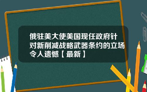 俄驻美大使美国现任政府针对新削减战略武器条约的立场令人遗憾【最新】