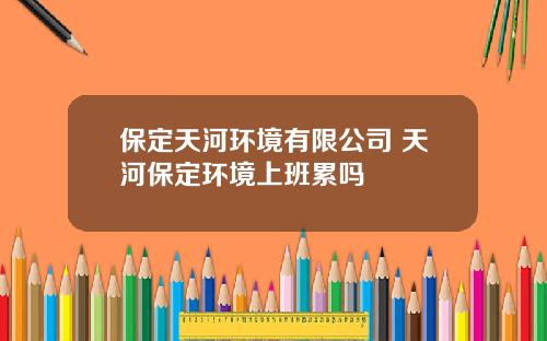 保定天河环境有限公司 天河保定环境上班累吗