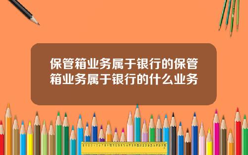 保管箱业务属于银行的保管箱业务属于银行的什么业务